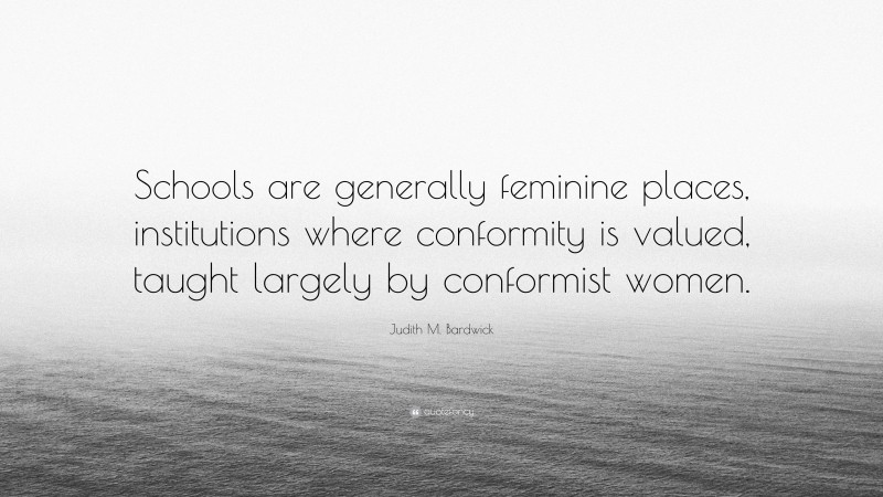 Judith M. Bardwick Quote: “Schools are generally feminine places, institutions where conformity is valued, taught largely by conformist women.”