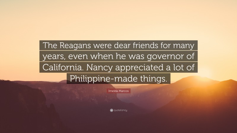 Imelda Marcos Quote: “The Reagans were dear friends for many years, even when he was governor of California. Nancy appreciated a lot of Philippine-made things.”