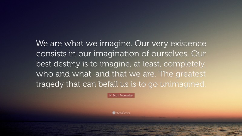 N. Scott Momaday Quote: “We are what we imagine. Our very existence consists in our imagination of ourselves. Our best destiny is to imagine, at least, completely, who and what, and that we are. The greatest tragedy that can befall us is to go unimagined.”