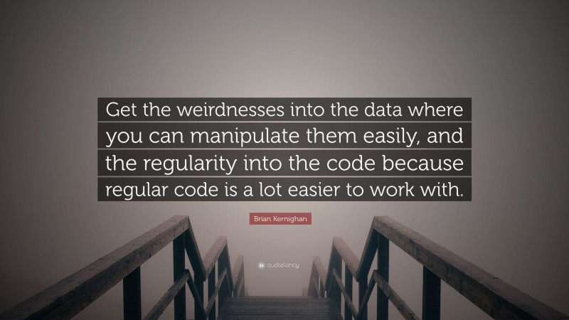 Brian Kernighan Quote: “Get the weirdnesses into the data where you can manipulate them easily, and the regularity into the code because regular code is a lot easier to work with.”