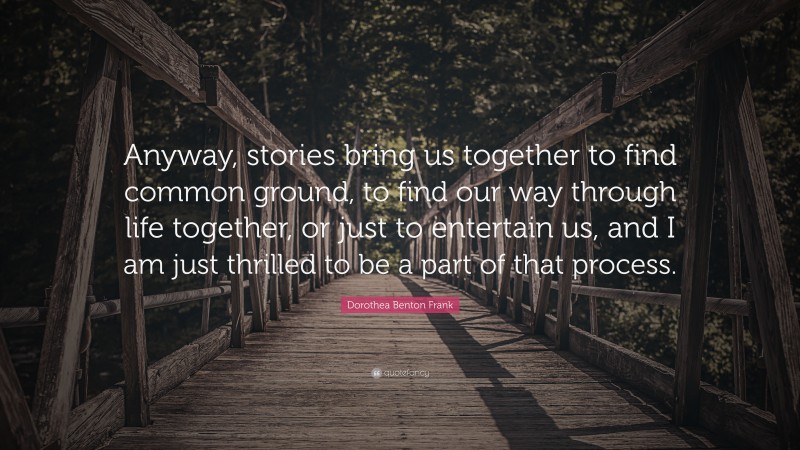 Dorothea Benton Frank Quote: “Anyway, stories bring us together to find common ground, to find our way through life together, or just to entertain us, and I am just thrilled to be a part of that process.”