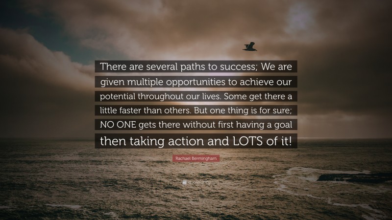 Rachael Bermingham Quote: “There are several paths to success; We are given multiple opportunities to achieve our potential throughout our lives. Some get there a little faster than others. But one thing is for sure; NO ONE gets there without first having a goal then taking action and LOTS of it!”