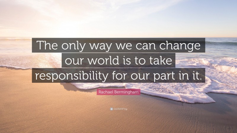 Rachael Bermingham Quote: “The only way we can change our world is to take responsibility for our part in it.”