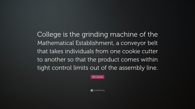 Bill Gaede Quote: “College is the grinding machine of the Mathematical Establishment, a conveyor belt that takes individuals from one cookie cutter to another so that the product comes within tight control limits out of the assembly line.”