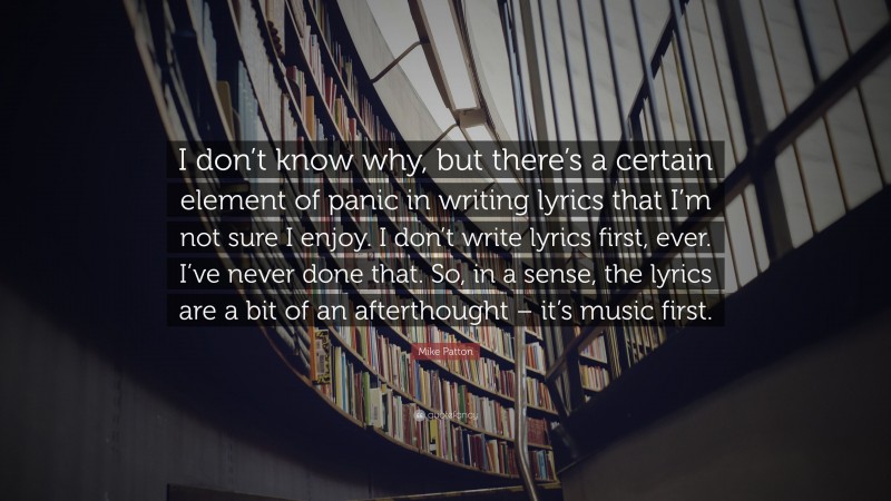 Mike Patton Quote: “I don’t know why, but there’s a certain element of panic in writing lyrics that I’m not sure I enjoy. I don’t write lyrics first, ever. I’ve never done that. So, in a sense, the lyrics are a bit of an afterthought – it’s music first.”