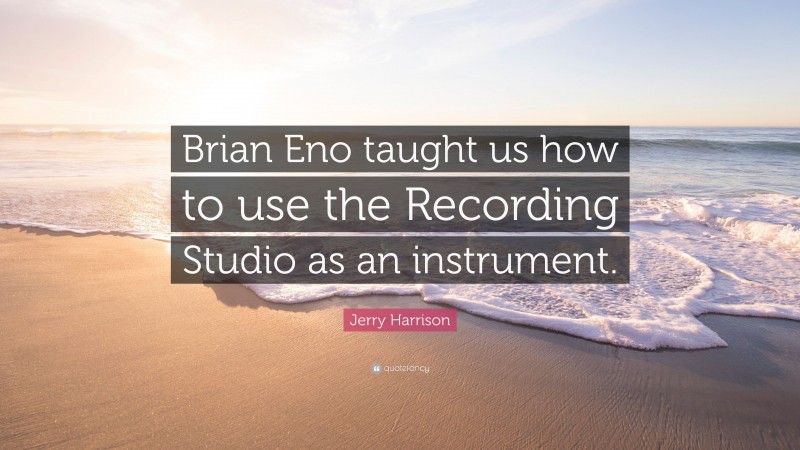 Jerry Harrison Quote: “Brian Eno taught us how to use the Recording Studio as an instrument.”