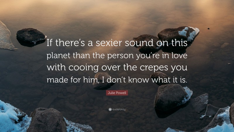 Julie Powell Quote: “If there’s a sexier sound on this planet than the person you’re in love with cooing over the crepes you made for him, I don’t know what it is.”