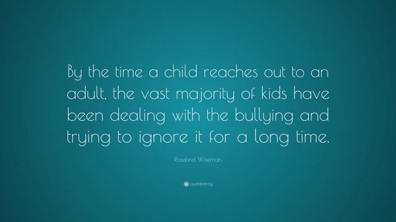 Rosalind Wiseman Quote: “By the time a child reaches out to an adult, the vast majority of kids have been dealing with the bullying and trying to ignore it for a long time.”