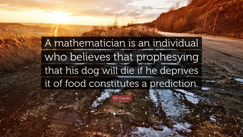 Bill Gaede Quote: “A mathematician is an individual who believes that prophesying that his dog will die if he deprives it of food constitutes a prediction.”