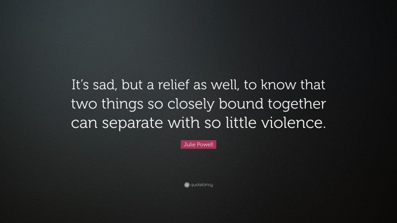 Julie Powell Quote: “It’s sad, but a relief as well, to know that two things so closely bound together can separate with so little violence.”