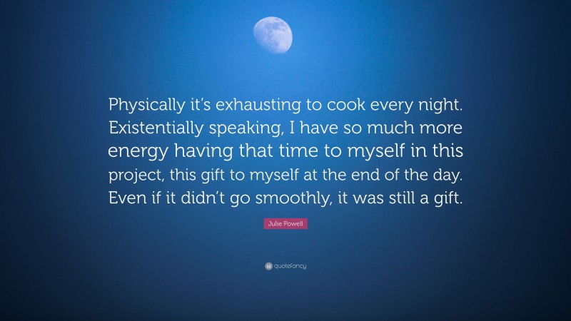 Julie Powell Quote: “Physically it’s exhausting to cook every night. Existentially speaking, I have so much more energy having that time to myself in this project, this gift to myself at the end of the day. Even if it didn’t go smoothly, it was still a gift.”
