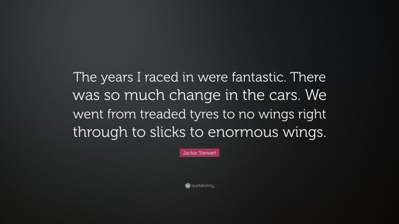 Jackie Stewart Quote: “The years I raced in were fantastic. There was so much change in the cars. We went from treaded tyres to no wings right through to slicks to enormous wings.”