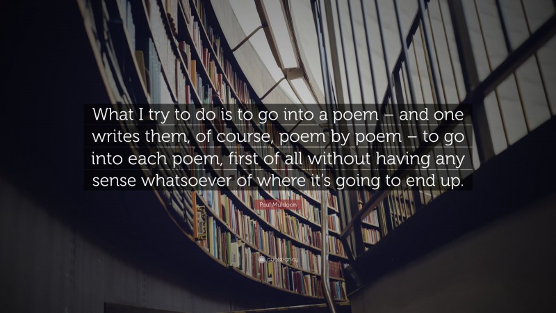 Paul Muldoon Quote: “What I try to do is to go into a poem – and one writes them, of course, poem by poem – to go into each poem, first of all without having any sense whatsoever of where it’s going to end up.”