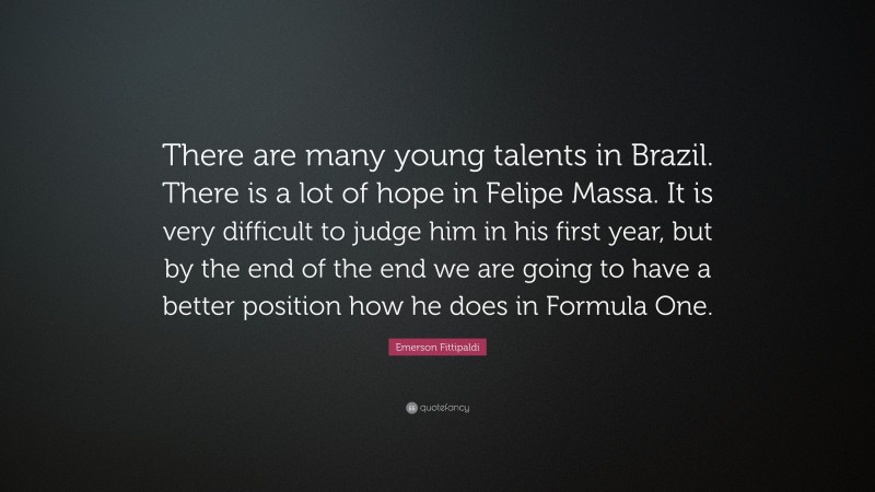 Emerson Fittipaldi Quote: “There are many young talents in Brazil. There is a lot of hope in Felipe Massa. It is very difficult to judge him in his first year, but by the end of the end we are going to have a better position how he does in Formula One.”