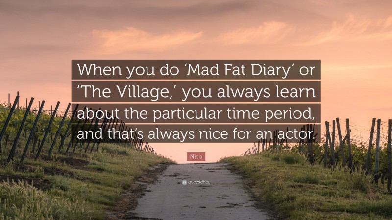 Nico Quote: “When you do ‘Mad Fat Diary’ or ‘The Village,’ you always learn about the particular time period, and that’s always nice for an actor.”