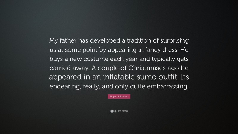 Pippa Middleton Quote: “My father has developed a tradition of surprising us at some point by appearing in fancy dress. He buys a new costume each year and typically gets carried away. A couple of Christmases ago he appeared in an inflatable sumo outfit. Its endearing, really, and only quite embarrassing.”