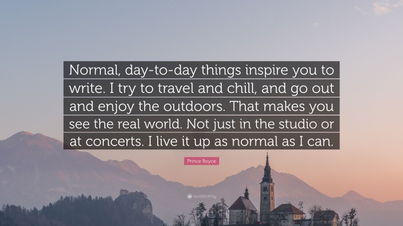 Prince Royce Quote: “Normal, day-to-day things inspire you to write. I try to travel and chill, and go out and enjoy the outdoors. That makes you see the real world. Not just in the studio or at concerts. I live it up as normal as I can.”