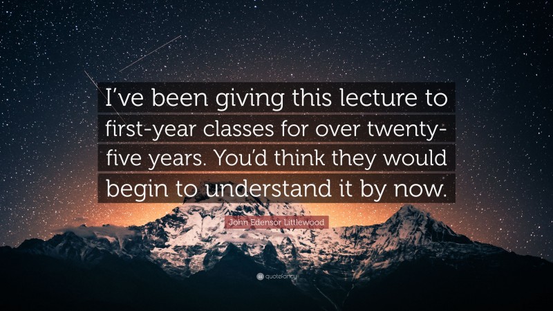 John Edensor Littlewood Quote: “I’ve been giving this lecture to first-year classes for over twenty-five years. You’d think they would begin to understand it by now.”