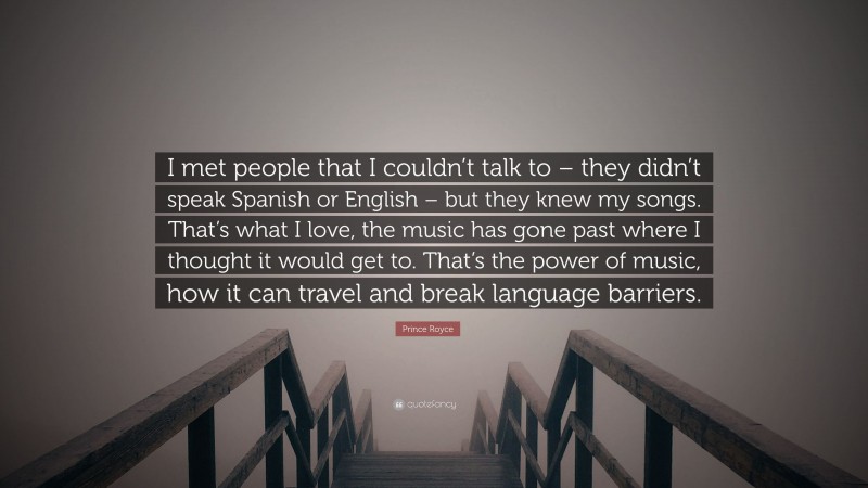 Prince Royce Quote: “I met people that I couldn’t talk to – they didn’t speak Spanish or English – but they knew my songs. That’s what I love, the music has gone past where I thought it would get to. That’s the power of music, how it can travel and break language barriers.”
