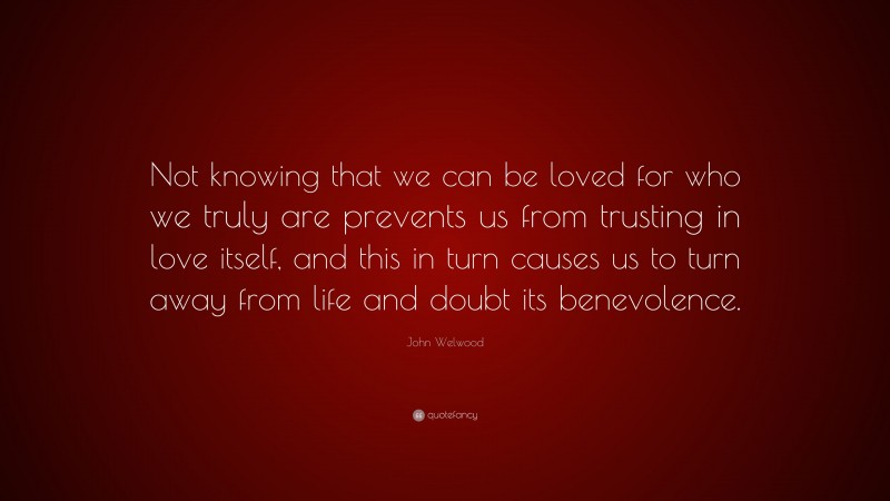 John Welwood Quote: “Not knowing that we can be loved for who we truly are prevents us from trusting in love itself, and this in turn causes us to turn away from life and doubt its benevolence.”
