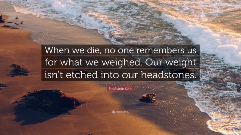 Stephanie Klein Quote: “When we die, no one remembers us for what we weighed. Our weight isn’t etched into our headstones.”