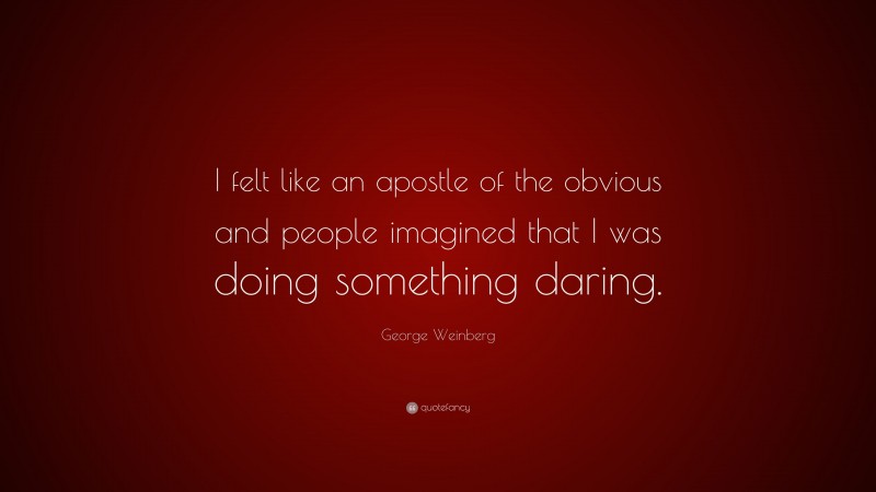 George Weinberg Quote: “I felt like an apostle of the obvious and people imagined that I was doing something daring.”
