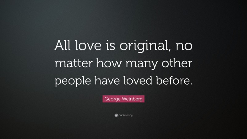 George Weinberg Quote: “All love is original, no matter how many other people have loved before.”