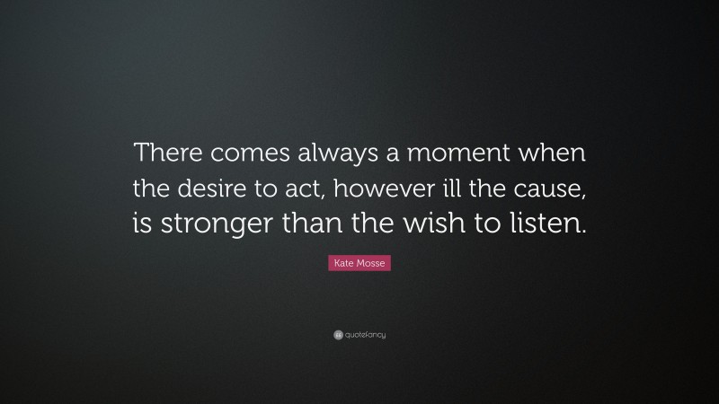Kate Mosse Quote: “There comes always a moment when the desire to act, however ill the cause, is stronger than the wish to listen.”