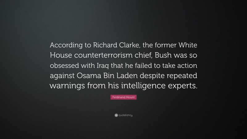 Ferdinand Mount Quote: “According to Richard Clarke, the former White House counterterrorism chief, Bush was so obsessed with Iraq that he failed to take action against Osama Bin Laden despite repeated warnings from his intelligence experts.”