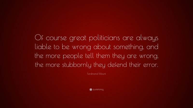 Ferdinand Mount Quote: “Of course great politicians are always liable to be wrong about something, and the more people tell them they are wrong, the more stubbornly they defend their error.”