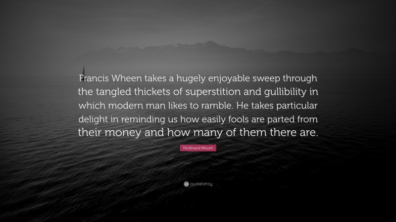 Ferdinand Mount Quote: “Francis Wheen takes a hugely enjoyable sweep through the tangled thickets of superstition and gullibility in which modern man likes to ramble. He takes particular delight in reminding us how easily fools are parted from their money and how many of them there are.”