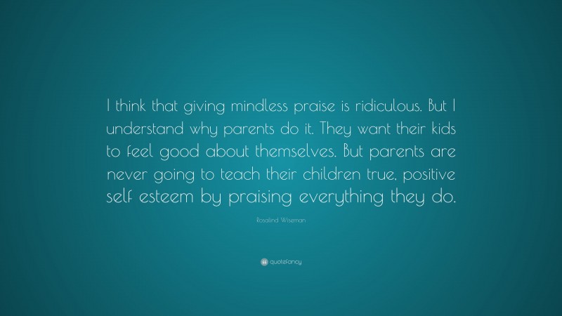 Rosalind Wiseman Quote: “I think that giving mindless praise is ridiculous. But I understand why parents do it. They want their kids to feel good about themselves. But parents are never going to teach their children true, positive self esteem by praising everything they do.”
