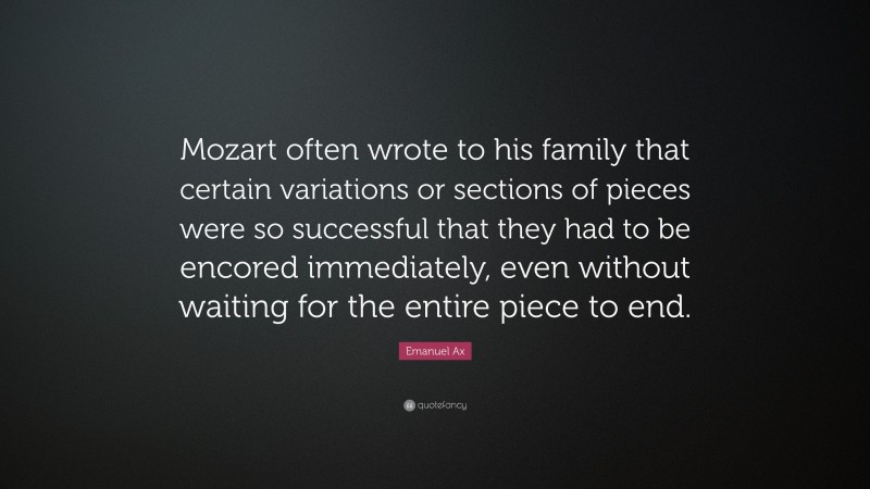Emanuel Ax Quote: “Mozart often wrote to his family that certain variations or sections of pieces were so successful that they had to be encored immediately, even without waiting for the entire piece to end.”