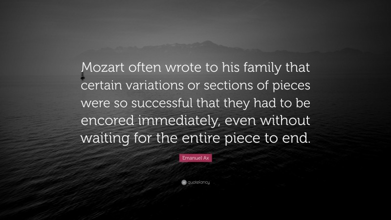 Emanuel Ax Quote: “Mozart often wrote to his family that certain variations or sections of pieces were so successful that they had to be encored immediately, even without waiting for the entire piece to end.”