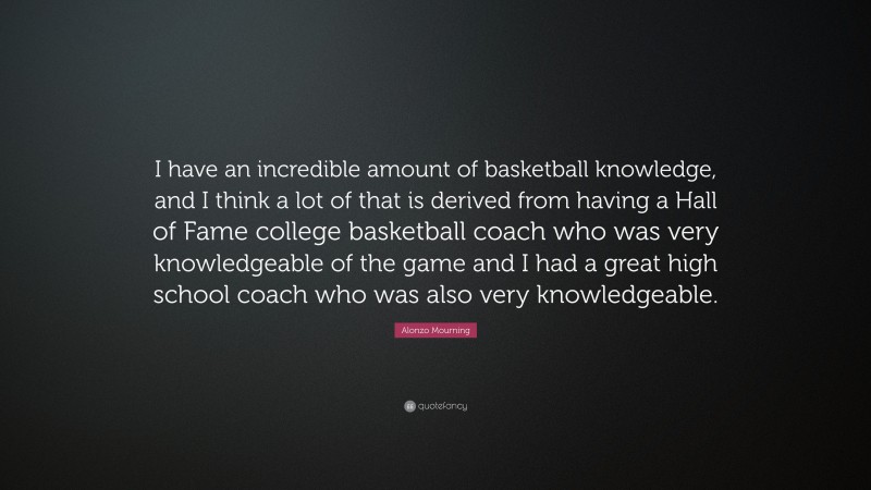 Alonzo Mourning Quote: “I have an incredible amount of basketball knowledge, and I think a lot of that is derived from having a Hall of Fame college basketball coach who was very knowledgeable of the game and I had a great high school coach who was also very knowledgeable.”
