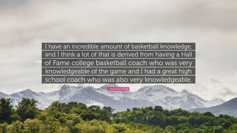Alonzo Mourning Quote: “I have an incredible amount of basketball knowledge, and I think a lot of that is derived from having a Hall of Fame college basketball coach who was very knowledgeable of the game and I had a great high school coach who was also very knowledgeable.”