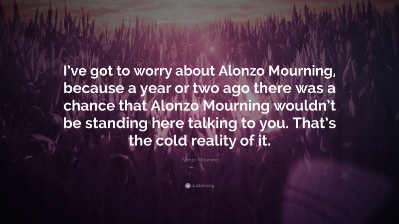 Alonzo Mourning Quote: “I’ve got to worry about Alonzo Mourning, because a year or two ago there was a chance that Alonzo Mourning wouldn’t be standing here talking to you. That’s the cold reality of it.”