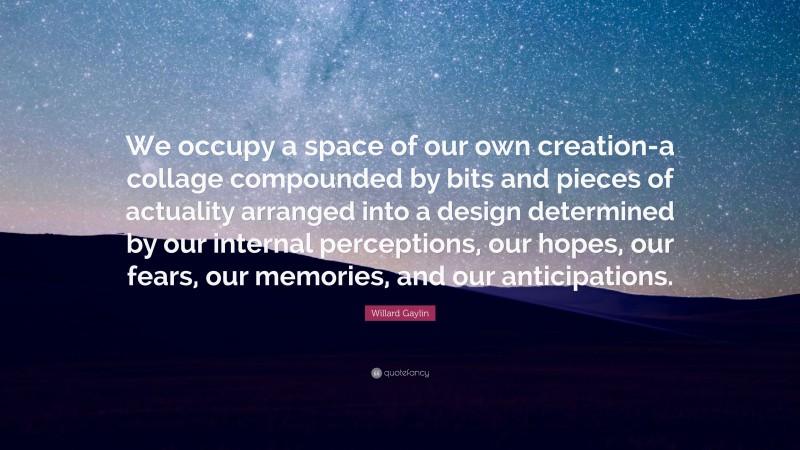Willard Gaylin Quote: “We occupy a space of our own creation-a collage compounded by bits and pieces of actuality arranged into a design determined by our internal perceptions, our hopes, our fears, our memories, and our anticipations.”