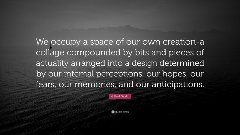 Willard Gaylin Quote: “We occupy a space of our own creation-a collage compounded by bits and pieces of actuality arranged into a design determined by our internal perceptions, our hopes, our fears, our memories, and our anticipations.”