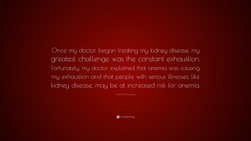 Alonzo Mourning Quote: “Once my doctor began treating my kidney disease, my greatest challenge was the constant exhaustion. Fortunately, my doctor explained that anemia was causing my exhaustion and that people with serious illnesses, like kidney disease, may be at increased risk for anemia.”