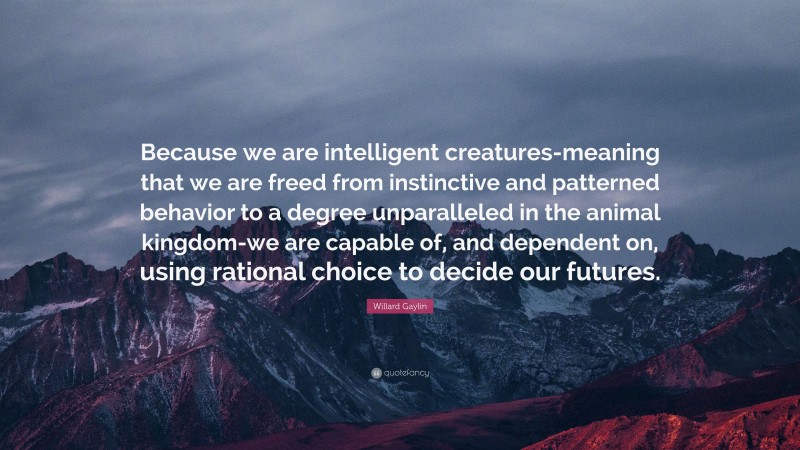 Willard Gaylin Quote: “Because we are intelligent creatures-meaning that we are freed from instinctive and patterned behavior to a degree unparalleled in the animal kingdom-we are capable of, and dependent on, using rational choice to decide our futures.”