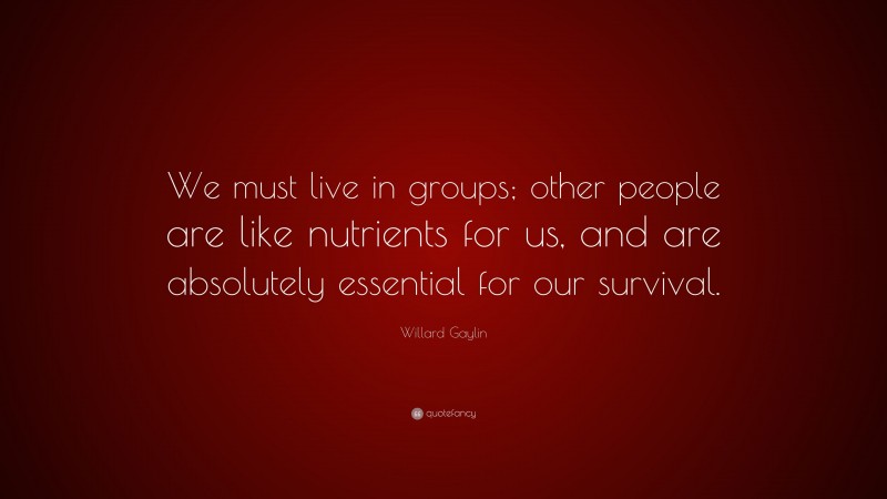 Willard Gaylin Quote: “We must live in groups; other people are like nutrients for us, and are absolutely essential for our survival.”