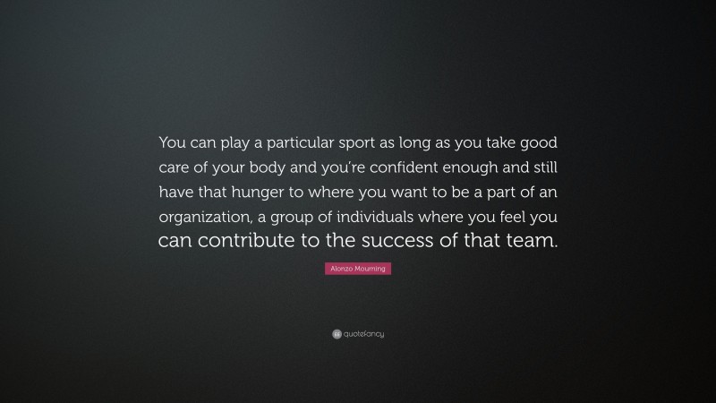 Alonzo Mourning Quote: “You can play a particular sport as long as you take good care of your body and you’re confident enough and still have that hunger to where you want to be a part of an organization, a group of individuals where you feel you can contribute to the success of that team.”