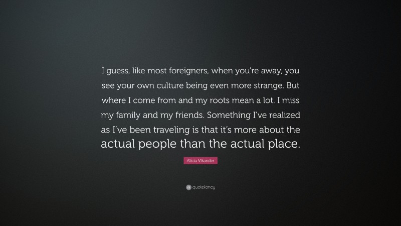 Alicia Vikander Quote: “I guess, like most foreigners, when you’re away, you see your own culture being even more strange. But where I come from and my roots mean a lot. I miss my family and my friends. Something I’ve realized as I’ve been traveling is that it’s more about the actual people than the actual place.”