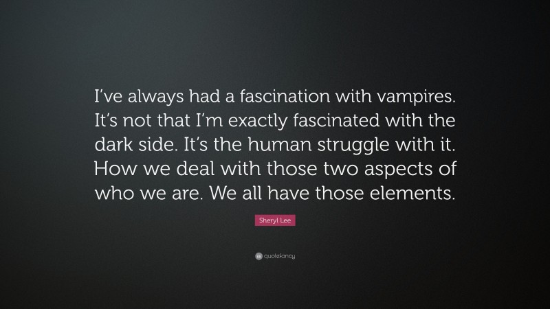 Sheryl Lee Quote: “I’ve always had a fascination with vampires. It’s not that I’m exactly fascinated with the dark side. It’s the human struggle with it. How we deal with those two aspects of who we are. We all have those elements.”