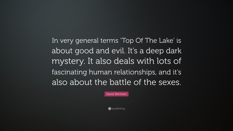 David Wenham Quote: “In very general terms ‘Top Of The Lake’ is about good and evil. It’s a deep dark mystery. It also deals with lots of fascinating human relationships, and it’s also about the battle of the sexes.”