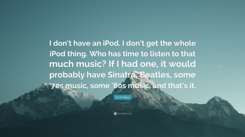 Scott Baio Quote: “I don’t have an iPod. I don’t get the whole iPod thing. Who has time to listen to that much music? If I had one, it would probably have Sinatra, Beatles, some ’70s music, some ’80s music, and that’s it.”