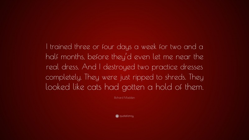 Richard Madden Quote: “I trained three or four days a week for two and a half months, before they’d even let me near the real dress. And I destroyed two practice dresses completely. They were just ripped to shreds. They looked like cats had gotten a hold of them.”