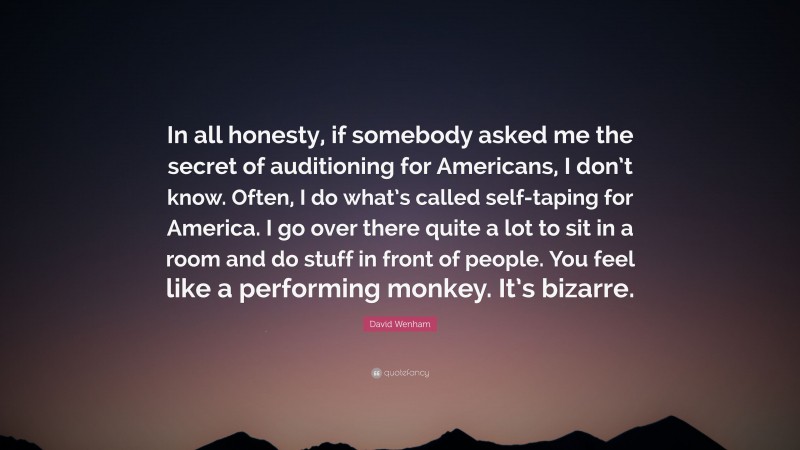 David Wenham Quote: “In all honesty, if somebody asked me the secret of auditioning for Americans, I don’t know. Often, I do what’s called self-taping for America. I go over there quite a lot to sit in a room and do stuff in front of people. You feel like a performing monkey. It’s bizarre.”