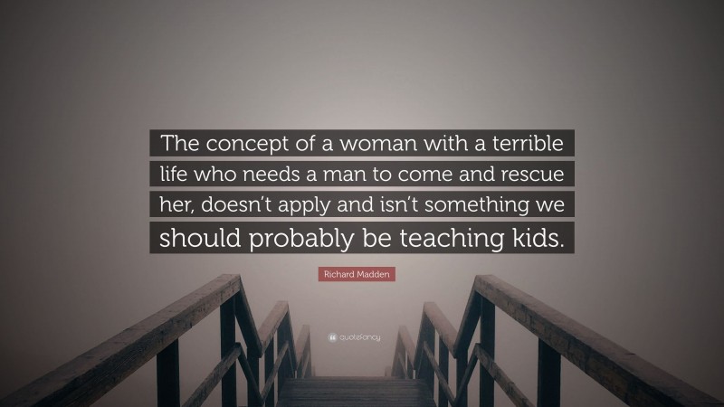 Richard Madden Quote: “The concept of a woman with a terrible life who needs a man to come and rescue her, doesn’t apply and isn’t something we should probably be teaching kids.”